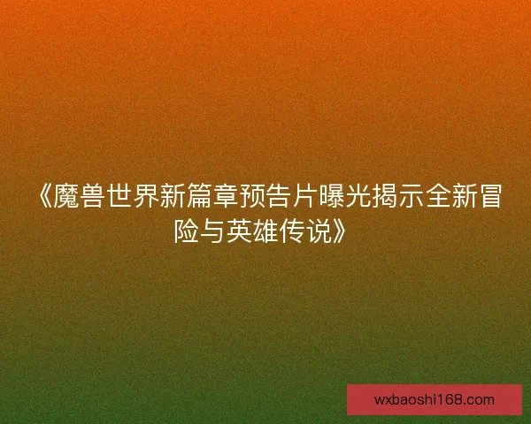 《魔兽世界新篇章预告片曝光揭示全新冒险与英雄传说》