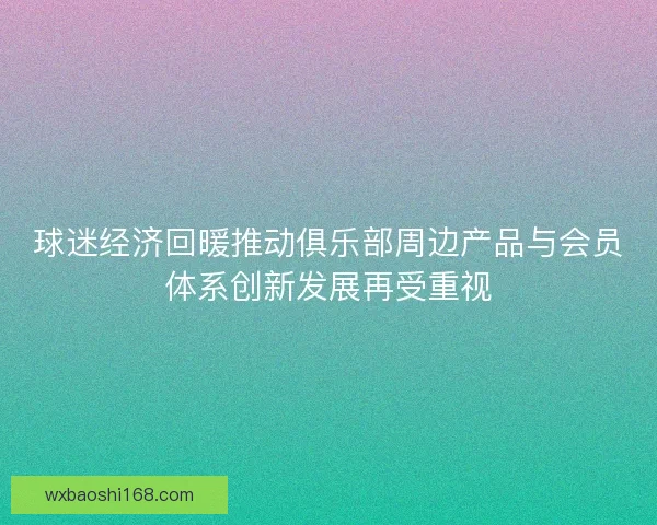球迷经济回暖推动俱乐部周边产品与会员体系创新发展再受重视