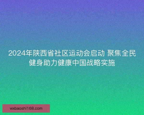 2024年陕西省社区运动会启动 聚焦全民健身助力健康中国战略实施