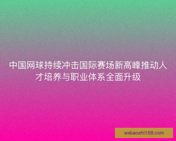 中国网球持续冲击国际赛场新高峰推动人才培养与职业体系全面升级