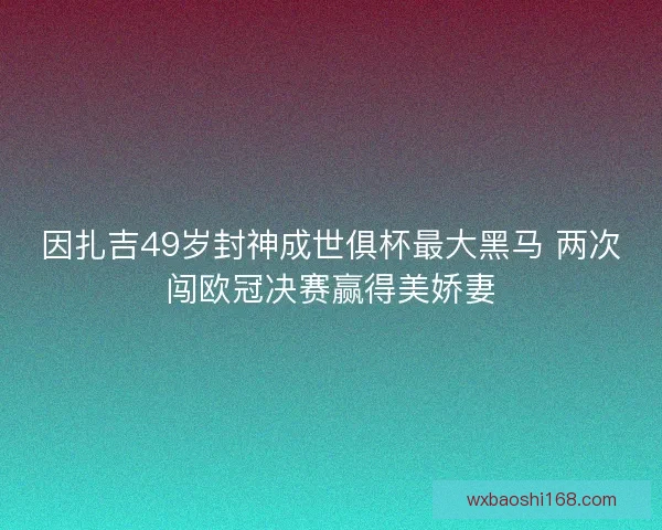 因扎吉49岁封神成世俱杯最大黑马 两次闯欧冠决赛赢得美娇妻