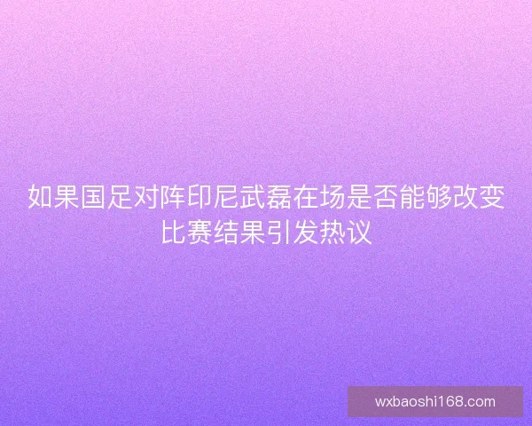 如果国足对阵印尼武磊在场是否能够改变比赛结果引发热议