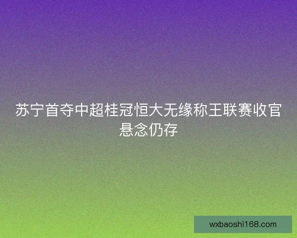 苏宁首夺中超桂冠恒大无缘称王联赛收官悬念仍存