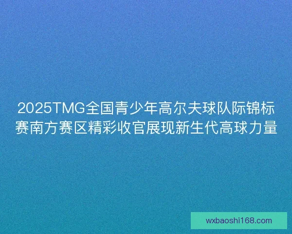 2025TMG全国青少年高尔夫球队际锦标赛南方赛区精彩收官展现新生代高球力量