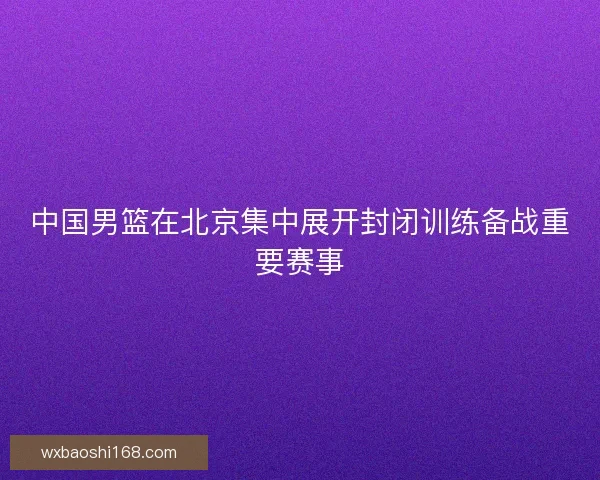 中国男篮在北京集中展开封闭训练备战重要赛事