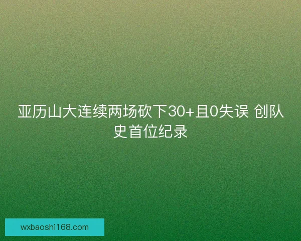 亚历山大连续两场砍下30+且0失误 创队史首位纪录