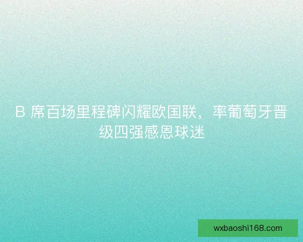 B 席百场里程碑闪耀欧国联，率葡萄牙晋级四强感恩球迷