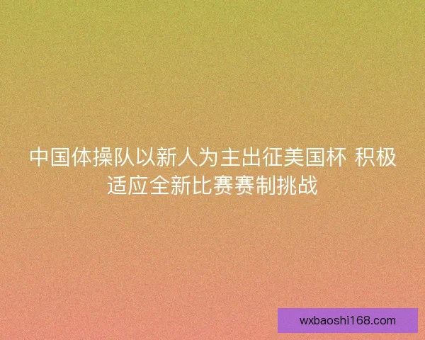 中国体操队以新人为主出征美国杯 积极适应全新比赛赛制挑战