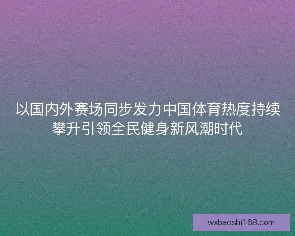 以国内外赛场同步发力中国体育热度持续攀升引领全民健身新风潮时代