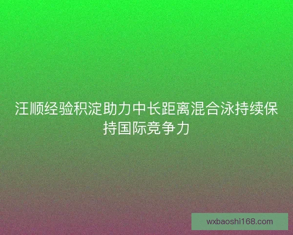 汪顺经验积淀助力中长距离混合泳持续保持国际竞争力