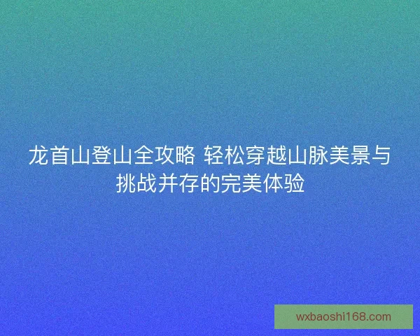 龙首山登山全攻略 轻松穿越山脉美景与挑战并存的完美体验