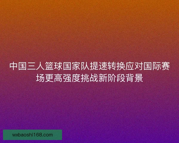 中国三人篮球国家队提速转换应对国际赛场更高强度挑战新阶段背景