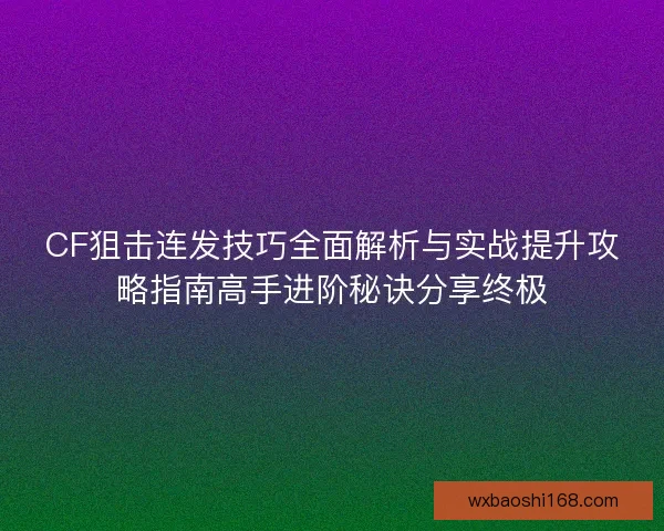 CF狙击连发技巧全面解析与实战提升攻略指南高手进阶秘诀分享终极