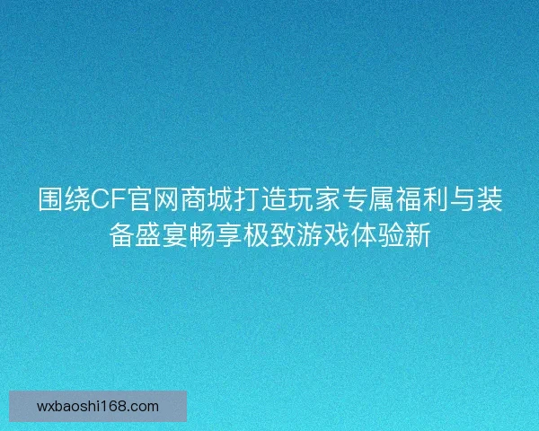 围绕CF官网商城打造玩家专属福利与装备盛宴畅享极致游戏体验新