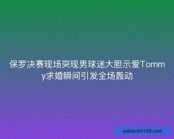保罗决赛现场突现男球迷大胆示爱Tommy求婚瞬间引发全场轰动