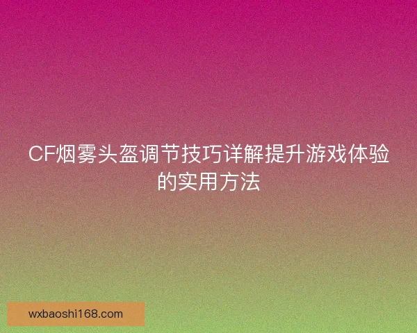CF烟雾头盔调节技巧详解提升游戏体验的实用方法