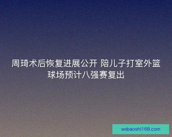周琦术后恢复进展公开 陪儿子打室外篮球场预计八强赛复出