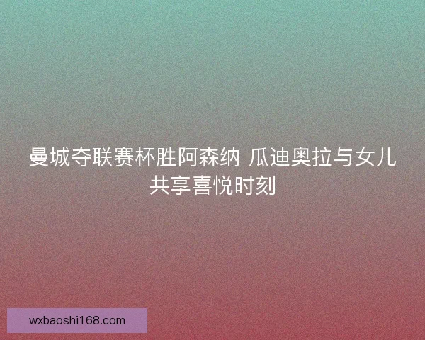 曼城夺联赛杯胜阿森纳 瓜迪奥拉与女儿共享喜悦时刻